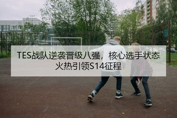 TES战队逆袭晋级八强，核心选手状态火热引领S14征程